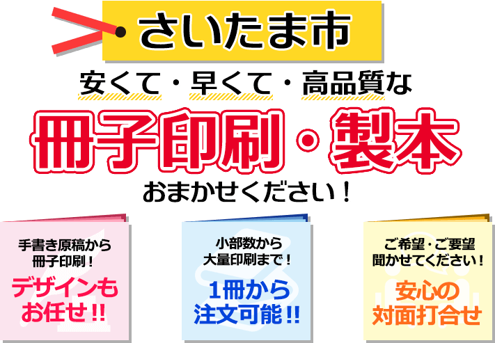 さいたま市 安くて・早くて・高品質な、冊子印刷・製本おまかせください！ 手書き原稿から冊子印刷！ デザインもお任せ！ 小部数から大量印刷まで！ 一冊から注文可能！ ご希望・ご要望聞かせてください！ 安心の対面打合せ。